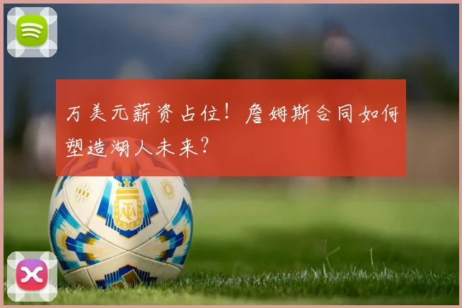 万美元薪资占位!詹姆斯合同如何塑造湖人未来?