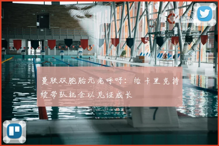 曼联双胞胎元老呼吁:给卡里克持续带队机会以见证成长