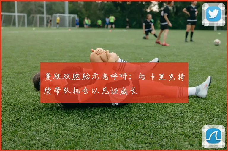 曼联双胞胎元老呼吁：给卡里克持续带队机会以见证成长