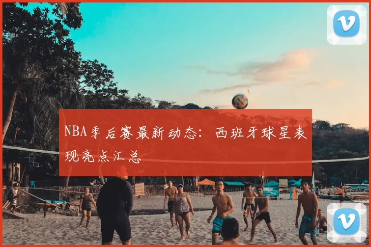 NBA季后赛最新动态：西班牙球星表现亮点汇总
