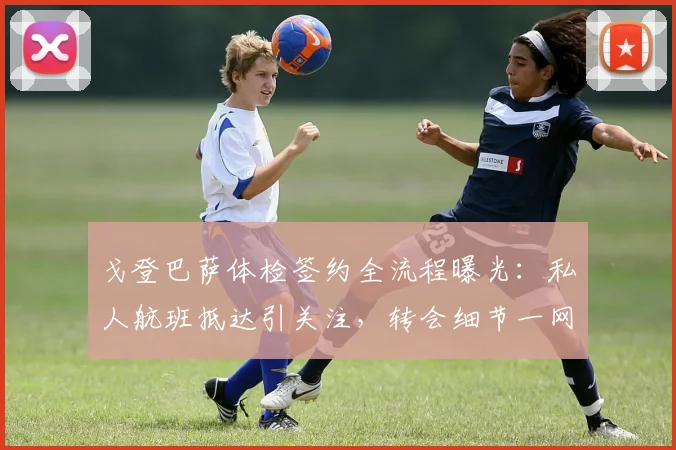 戈登巴萨体检签约全流程曝光：私人航班抵达引关注，转会细节一网打尽