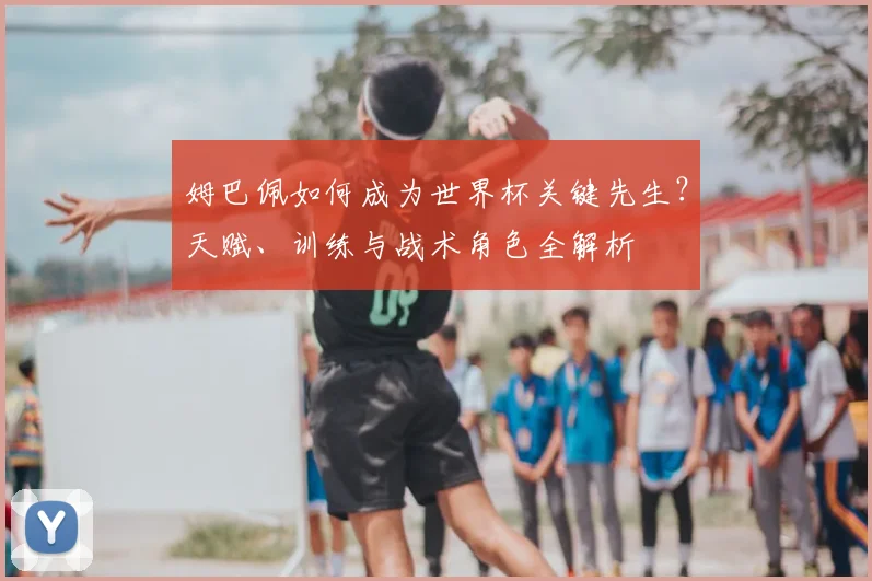 姆巴佩如何成为世界杯关键先生？天赋、训练与战术角色全解析