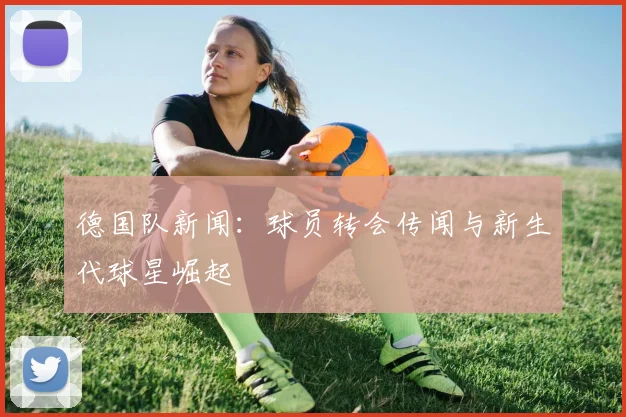 德国队新闻：球员转会传闻与新生代球星崛起