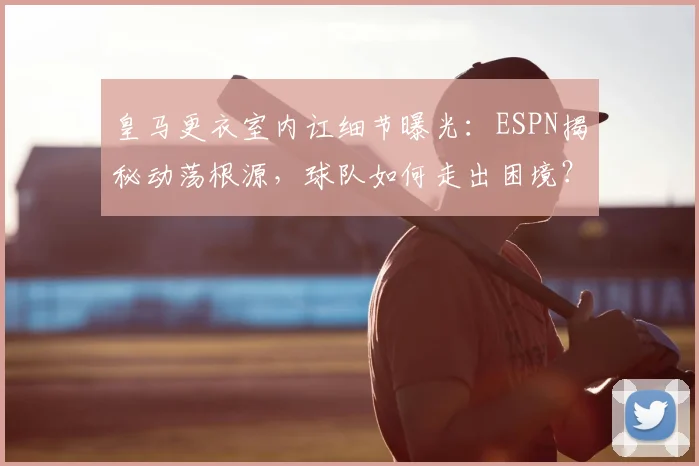 皇马更衣室内讧细节曝光：ESPN揭秘动荡根源，球队如何走出困境？