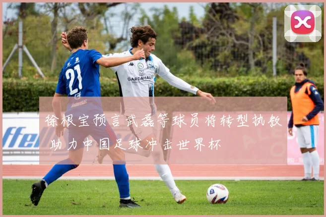 徐根宝预言武磊等球员将转型执教 助力中国足球冲击世界杯