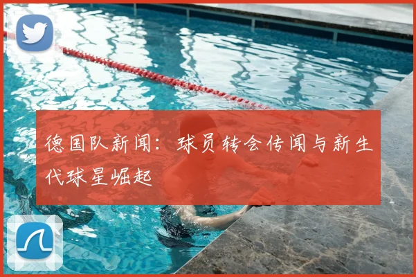 德国队新闻：球员转会传闻与新生代球星崛起