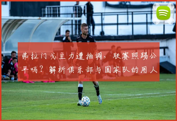 弗拉门戈主力遭抽调，联赛照踢公平吗？解析俱乐部与国家队的用人困局